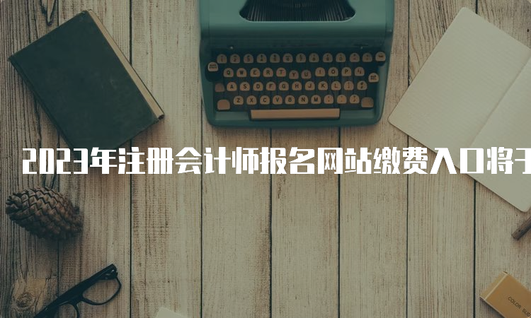 2023年注册会计师报名网站缴费入口将于6月30日关闭