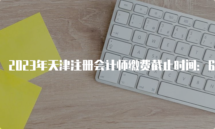 2023年天津注册会计师缴费截止时间：6月30日