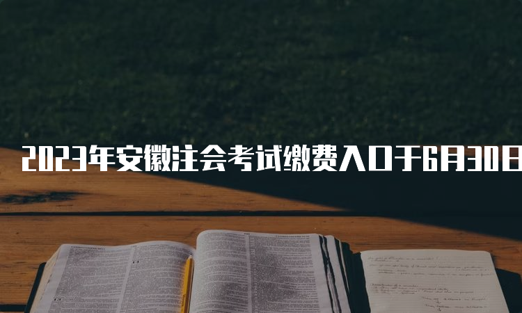 2023年安徽注会考试缴费入口于6月30日关闭