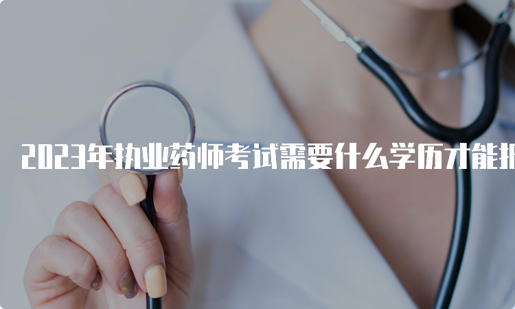 2023年执业药师考试需要什么学历才能报考