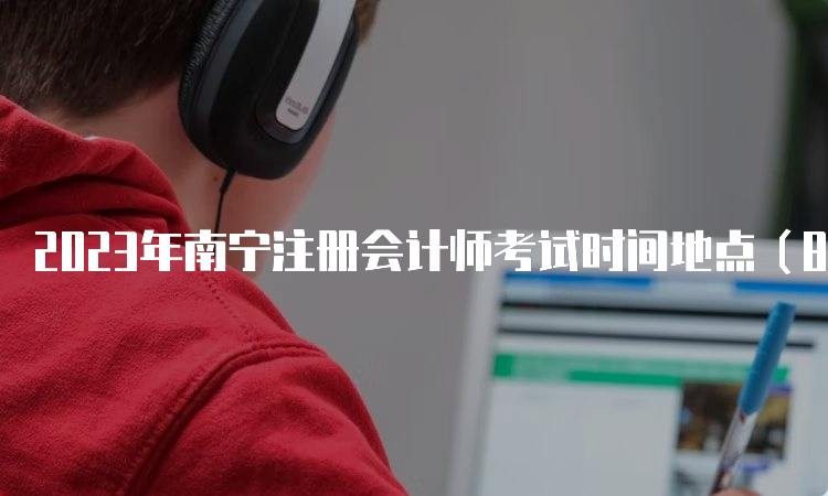 2023年南宁注册会计师考试时间地点（8月25日-27日）