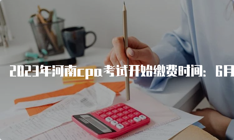 2023年河南cpa考试开始缴费时间：6月30日