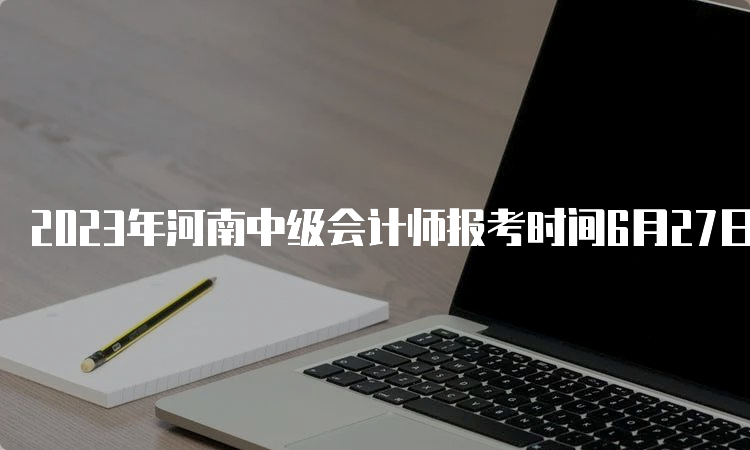 2023年河南中级会计师报考时间6月27日00:00至7月9日23:59