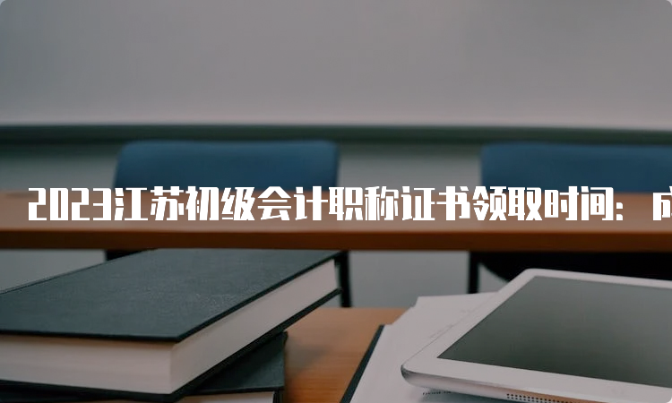 2023江苏初级会计职称证书领取时间：成绩公布后3个月左右