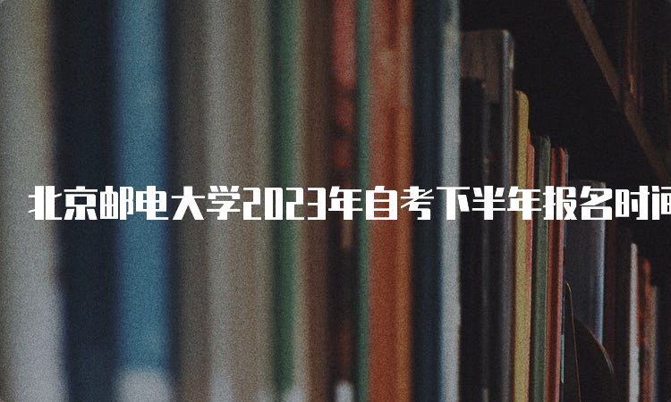 北京邮电大学2023年自考下半年报名时间：9月11日-14日