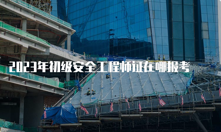 2023年初级安全工程师证在哪报考