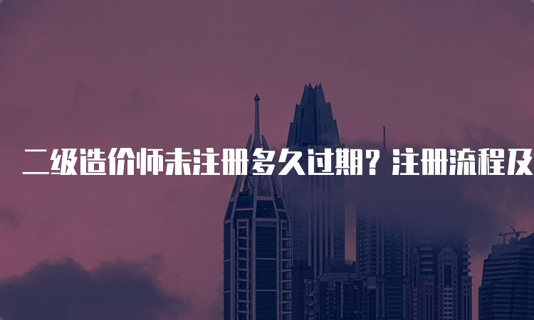 二级造价师未注册多久过期？注册流程及要求详解