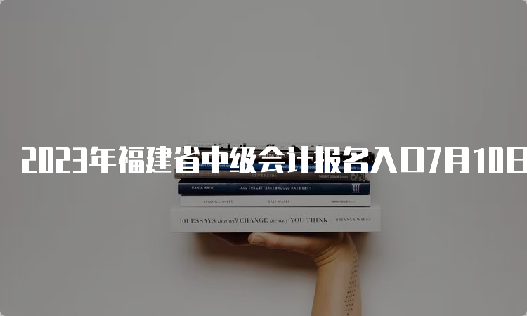 2023年福建省中级会计报名入口7月10日12：00关闭，没报名的请抓紧