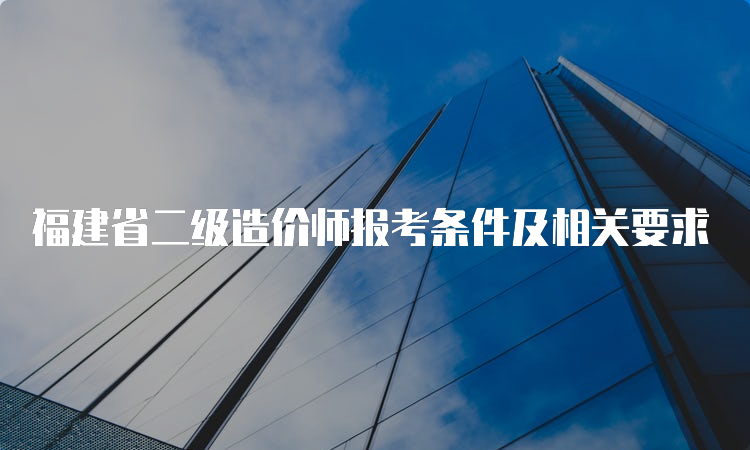 福建省二级造价师报考条件及相关要求