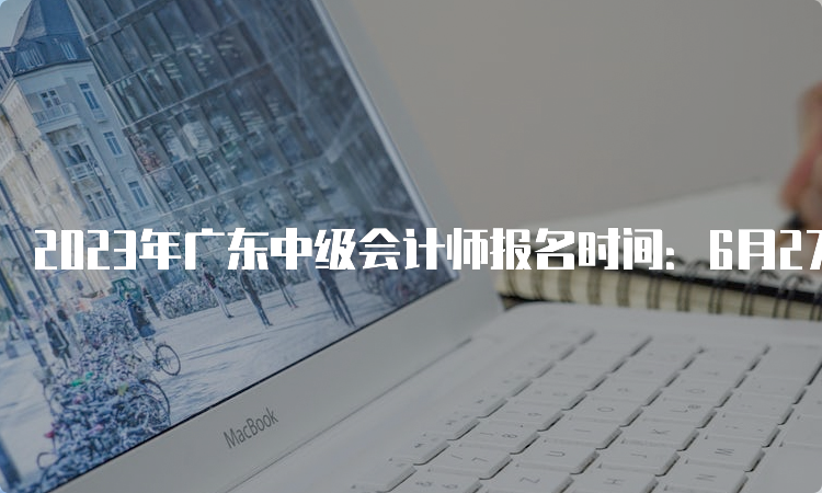 2023年广东中级会计师报名时间：6月27日至7月10日