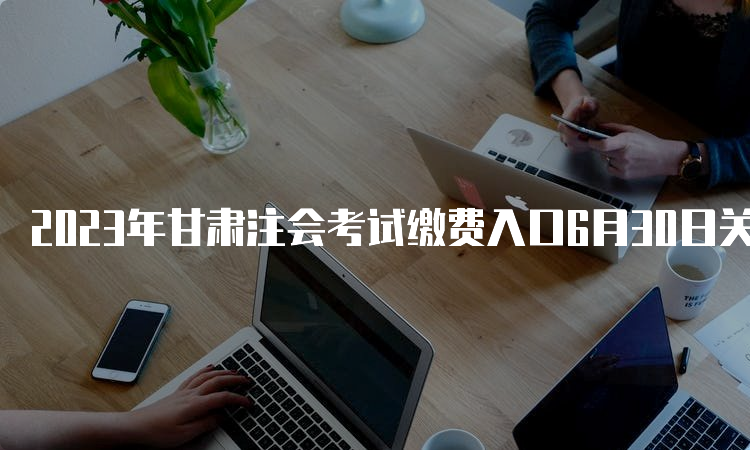 2023年甘肃注会考试缴费入口6月30日关闭