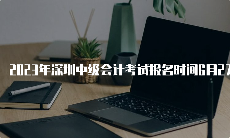 2023年深圳中级会计考试报名时间6月27日至7月10日，报名入口已开通