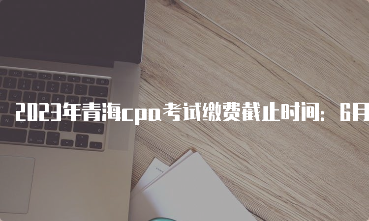 2023年青海cpa考试缴费截止时间：6月30日