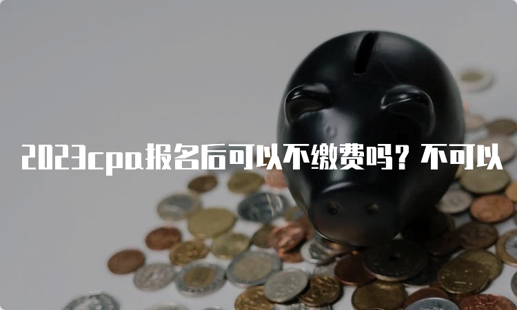 2023cpa报名后可以不缴费吗？不可以