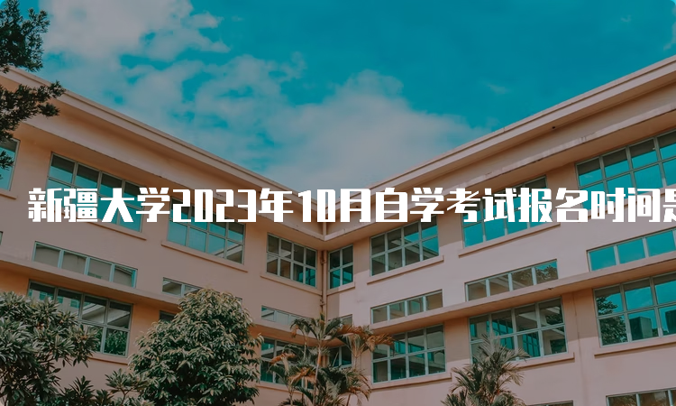 新疆大学2023年10月自学考试报名时间是何时？7月24日12:00—28日18:00