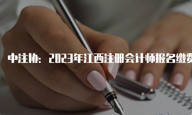 中注协：2023年江西注册会计师报名缴费入口于6月30日关闭