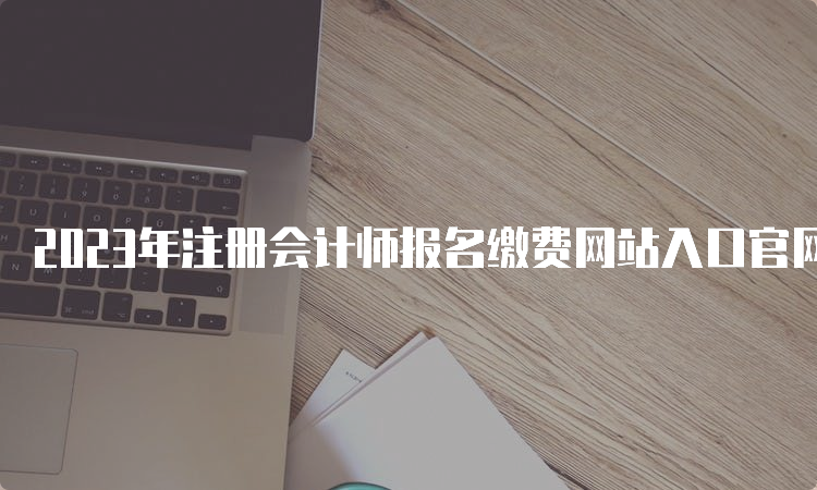 2023年注册会计师报名缴费网站入口官网6月30日即将关闭