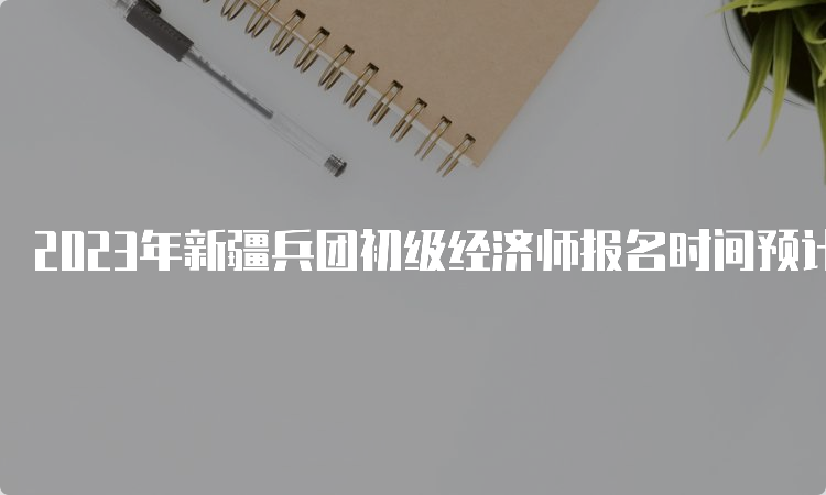 2023年新疆兵团初级经济师报名时间预计在7月份