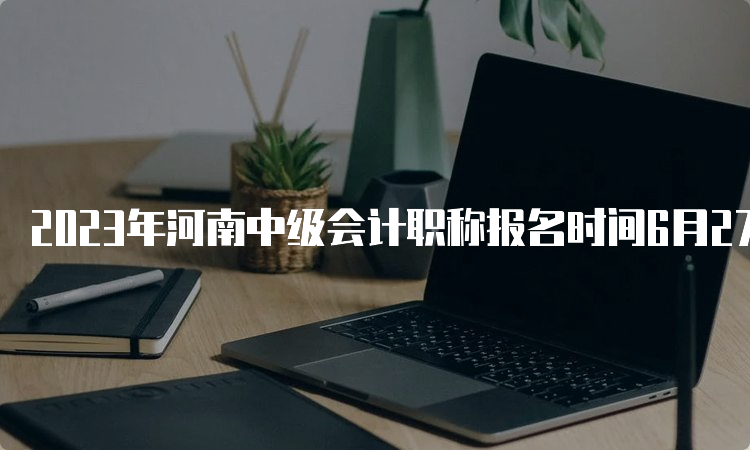 2023年河南中级会计职称报名时间6月27日至7月9日