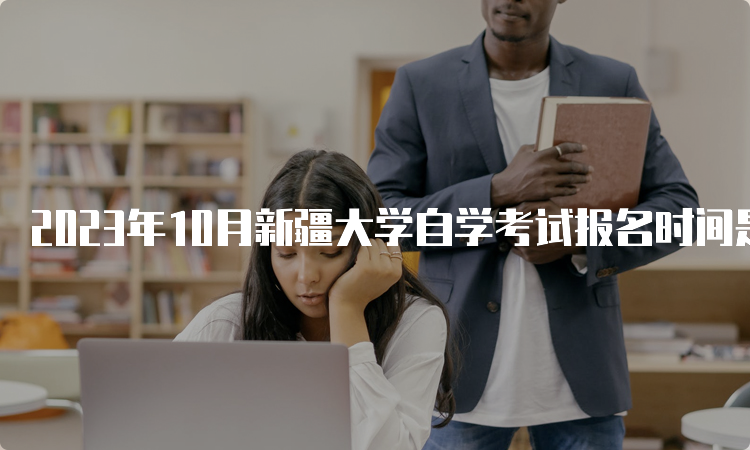 2023年10月新疆大学自学考试报名时间是2023年7月24日12:00—28日18:00