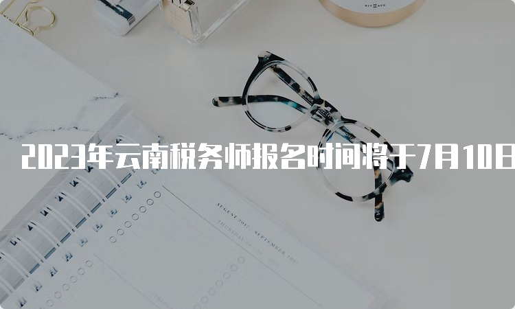 2023年云南税务师报名时间将于7月10日截止