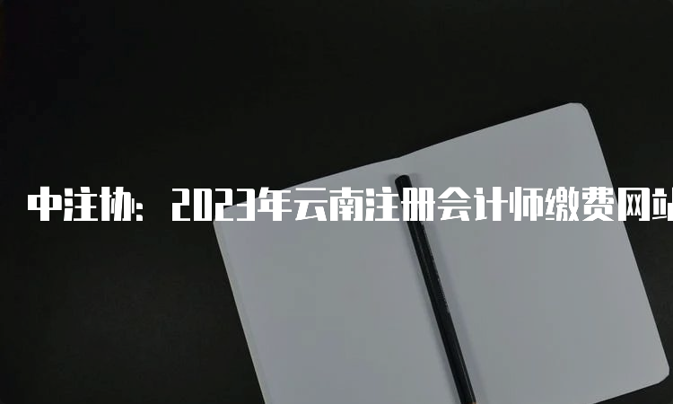 中注协：2023年云南注册会计师缴费网站入口将于6月30日关闭