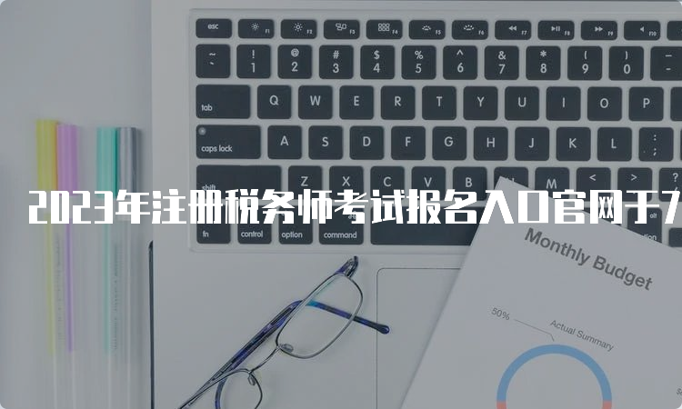 2023年注册税务师考试报名入口官网于7月10日即将关闭