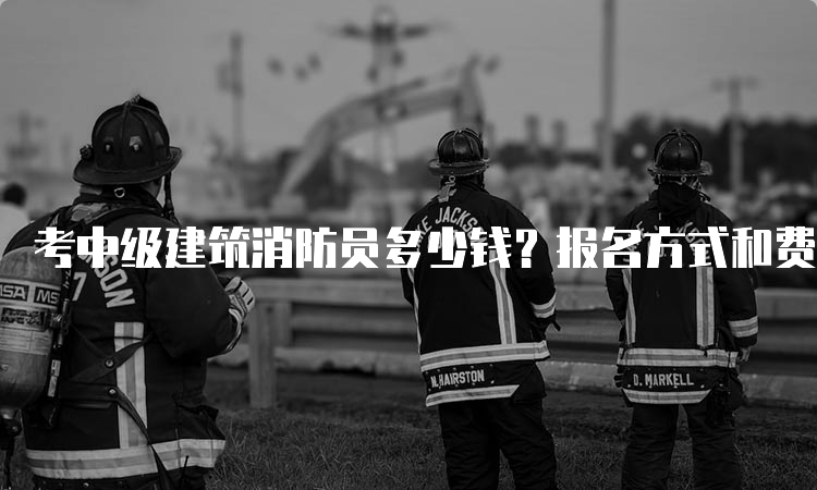 考中级建筑消防员多少钱？报名方式和费用详解