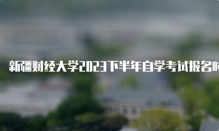 新疆财经大学2023下半年自学考试报名时间：7月24日12:00—28日18:00