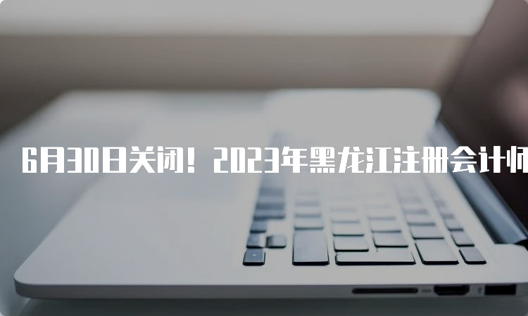 6月30日关闭！2023年黑龙江注册会计师缴费网站入口