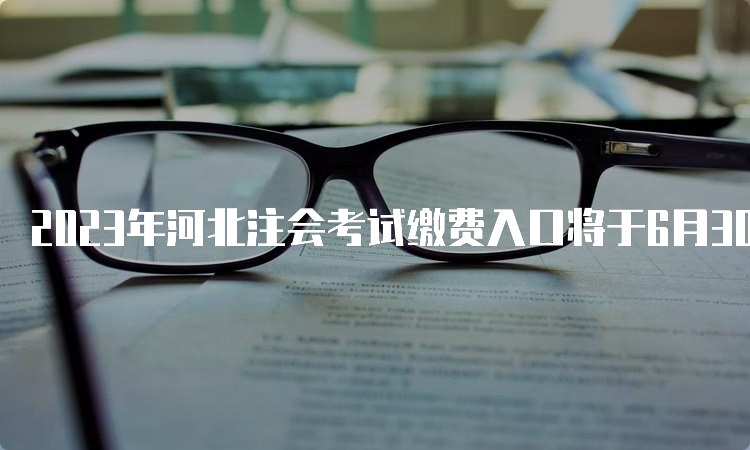 2023年河北注会考试缴费入口将于6月30日20:00关闭