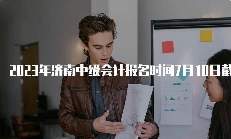 2023年济南中级会计报名时间7月10日截止，请抓紧报考！