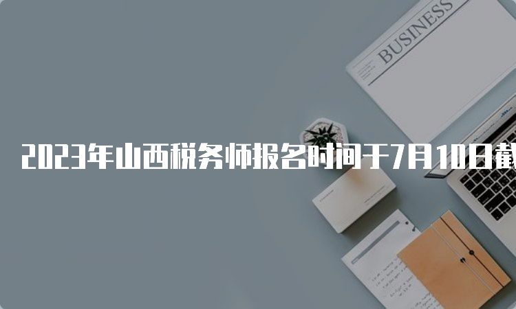 2023年山西税务师报名时间于7月10日截止