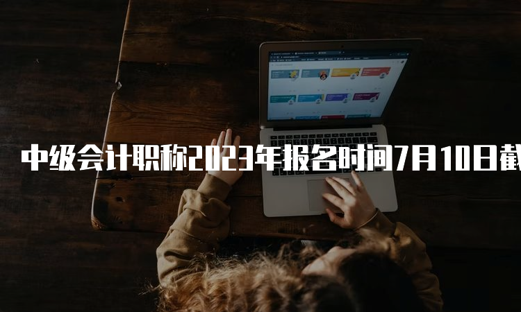 中级会计职称2023年报名时间7月10日截止