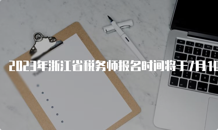 2023年浙江省税务师报名时间将于7月10日截止