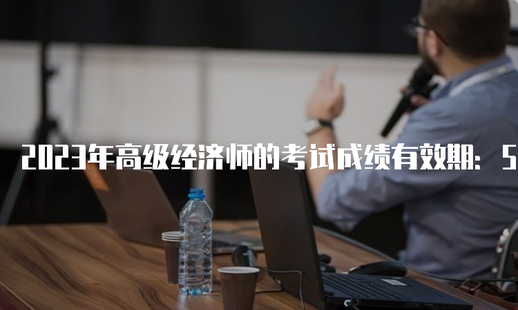 2023年高级经济师的考试成绩有效期：5年