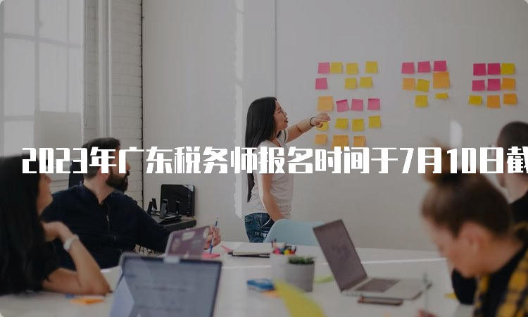 2023年广东税务师报名时间于7月10日截止