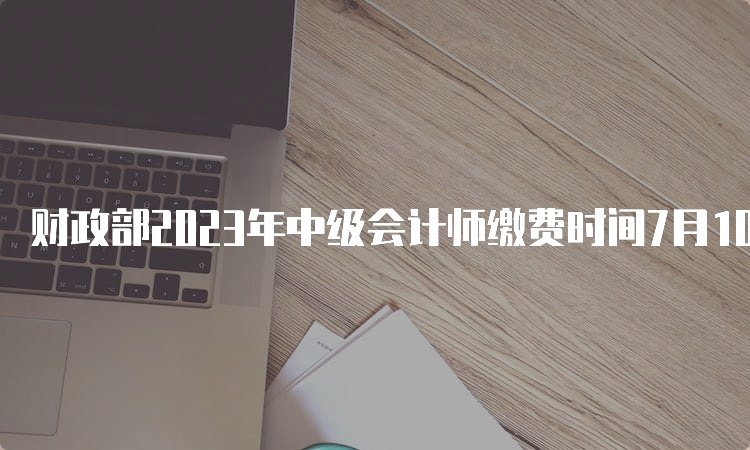 财政部2023年中级会计师缴费时间7月10日统一截止