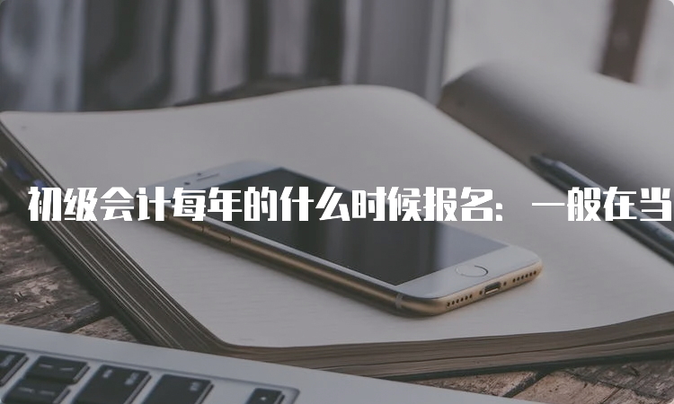 初级会计每年的什么时候报名：一般在当年的11月-次年2月