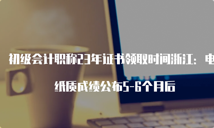 初级会计职称23年证书领取时间浙江：电子成绩公布3-4个月后 纸质成绩公布5-6个月后