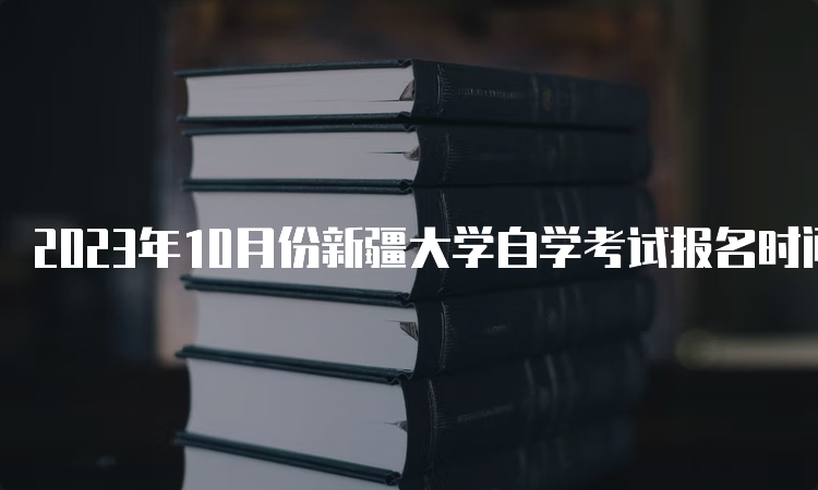 2023年10月份新疆大学自学考试报名时间哪个时段？7月24日至28日