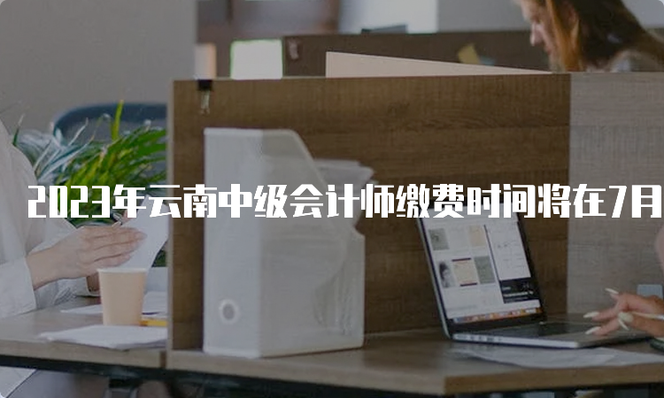 2023年云南中级会计师缴费时间将在7月10日截止，没交费的请抓紧时间