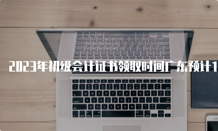 2023年初级会计证书领取时间广东预计10月前后