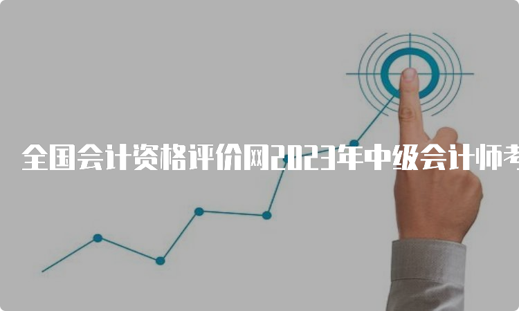 全国会计资格评价网2023年中级会计师考试缴费时间7月10日截止