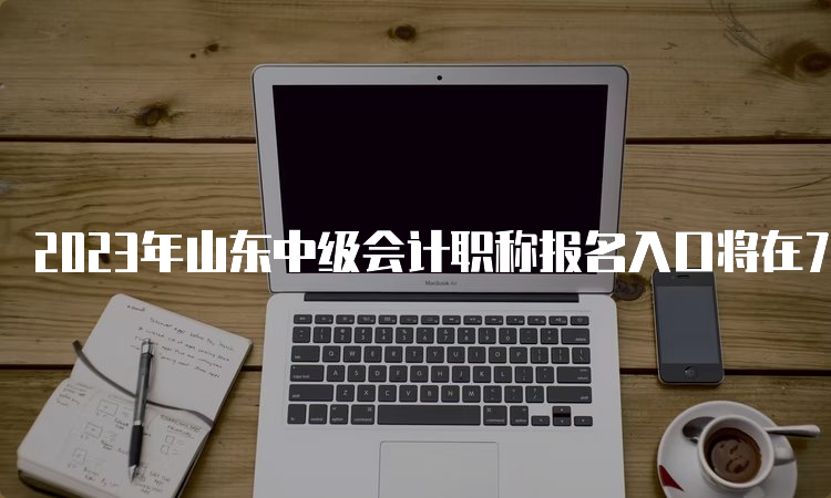 2023年山东中级会计职称报名入口将在7月10日关闭