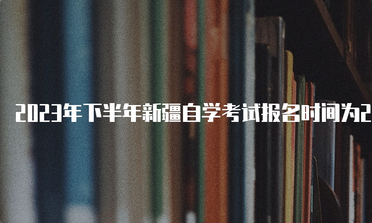 2023年下半年新疆自学考试报名时间为2023年7月24日12:00—28日18:00