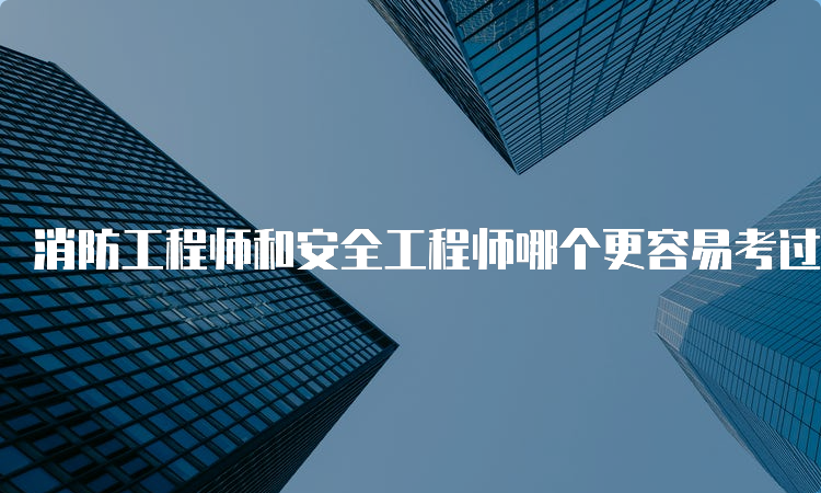 消防工程师和安全工程师哪个更容易考过？