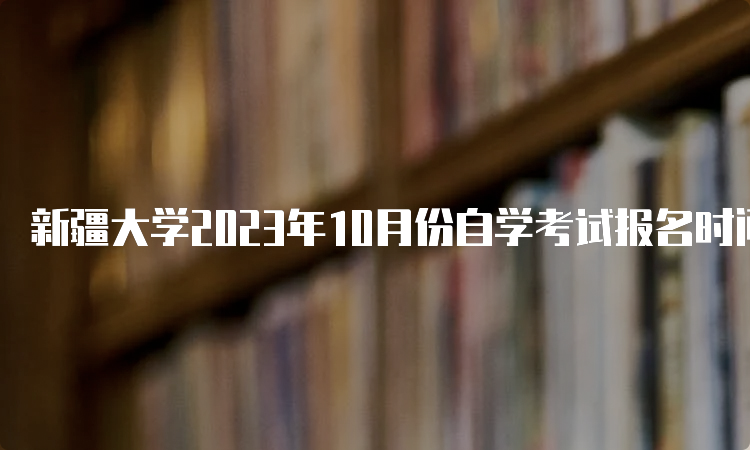 新疆大学2023年10月份自学考试报名时间：7月24日12:00—28日18:00