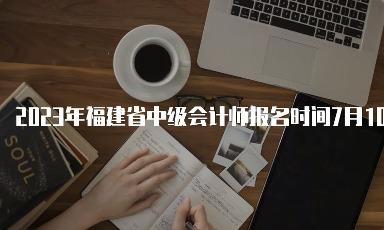 2023年福建省中级会计师报名时间7月10日12:00截止