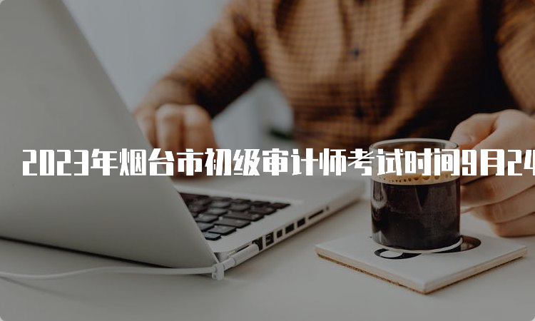 2023年烟台市初级审计师考试时间9月24日